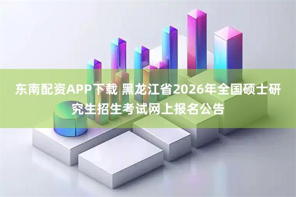 东南配资APP下载 黑龙江省2026年全国硕士研究生招生考试网上报名公告