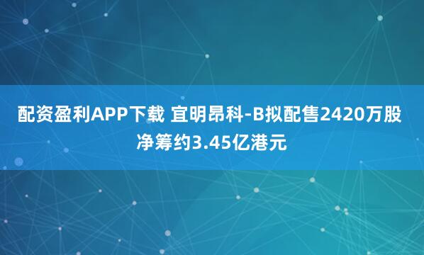 配资盈利APP下载 宜明昂科-B拟配售2420万股 净筹约3.45亿港元