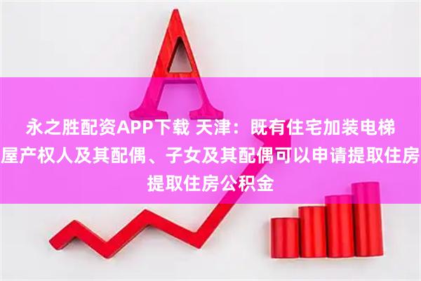 永之胜配资APP下载 天津：既有住宅加装电梯的，房屋产权人及其配偶、子女及其配偶可以申请提取住房公积金