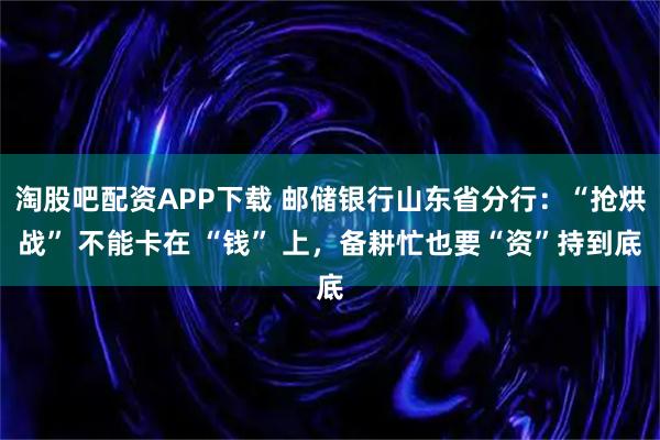 淘股吧配资APP下载 邮储银行山东省分行：“抢烘战” 不能卡在 “钱” 上，备耕忙也要“资”持到底