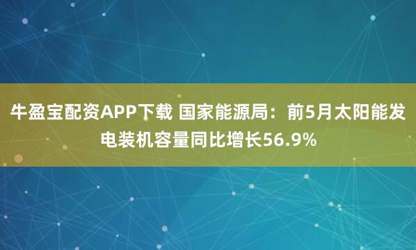 牛盈宝配资APP下载 国家能源局：前5月太阳能发电装机容量同比增长56.9%