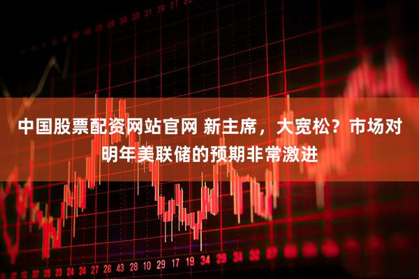 中国股票配资网站官网 新主席，大宽松？市场对明年美联储的预期非常激进