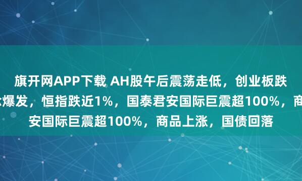 旗开网APP下载 AH股午后震荡走低，创业板跌0.3%，稳定币概念爆发，恒指跌近1%，国泰君安国际巨震超100%，商品上涨，国债回落