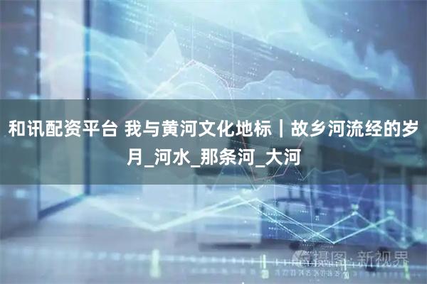 和讯配资平台 我与黄河文化地标｜故乡河流经的岁月_河水_那条河_大河