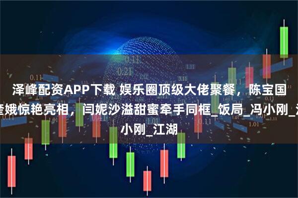 泽峰配资APP下载 娱乐圈顶级大佬聚餐，陈宝国赵奎娥惊艳亮相，闫妮沙溢甜蜜牵手同框_饭局_冯小刚_江湖