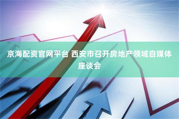 京海配资官网平台 西安市召开房地产领域自媒体座谈会