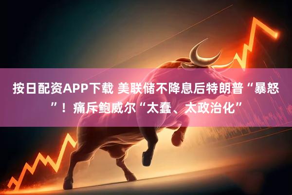 按日配资APP下载 美联储不降息后特朗普“暴怒”！痛斥鲍威尔“太蠢、太政治化”