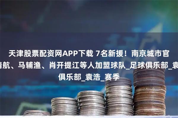 天津股票配资网APP下载 7名新援！南京城市官方：胡靖航、马辅渔、肖开提江等人加盟球队_足球俱乐部_袁浩_赛季