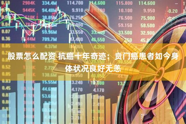 股票怎么配资 抗癌十年奇迹：贲门癌患者如今身体状况良好无恙