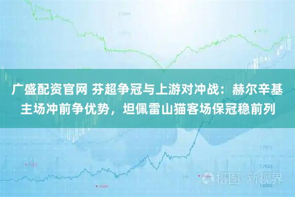 广盛配资官网 芬超争冠与上游对冲战：赫尔辛基主场冲前争优势，坦佩雷山猫客场保冠稳前列