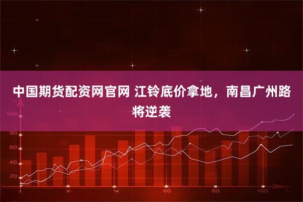 中国期货配资网官网 江铃底价拿地，南昌广州路将逆袭