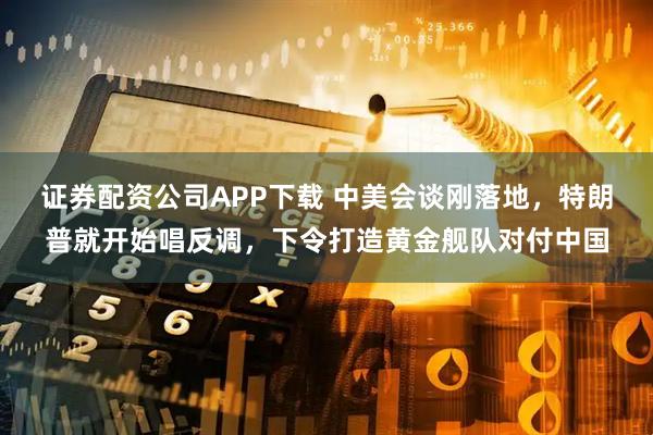 证券配资公司APP下载 中美会谈刚落地，特朗普就开始唱反调，下令打造黄金舰队对付中国