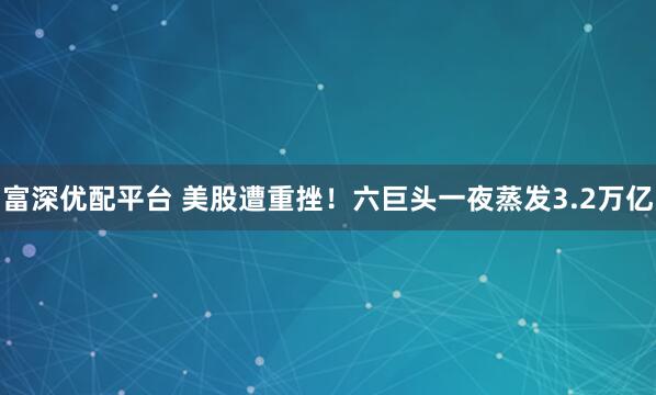 富深优配平台 美股遭重挫！六巨头一夜蒸发3.2万亿