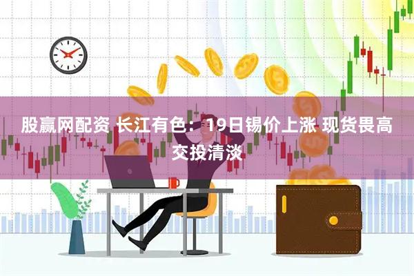 股赢网配资 长江有色：19日锡价上涨 现货畏高交投清淡