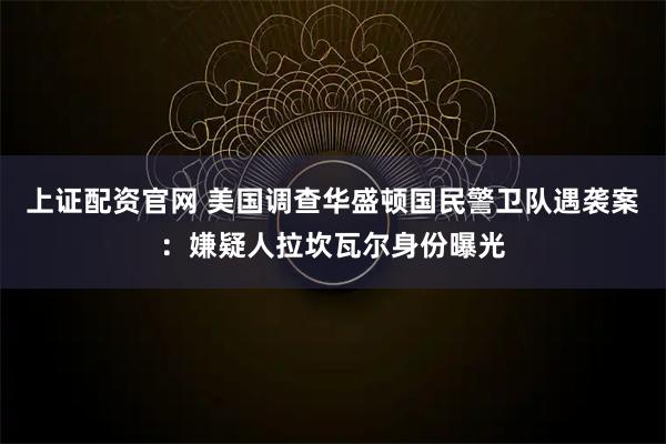 上证配资官网 美国调查华盛顿国民警卫队遇袭案：嫌疑人拉坎瓦尔身份曝光