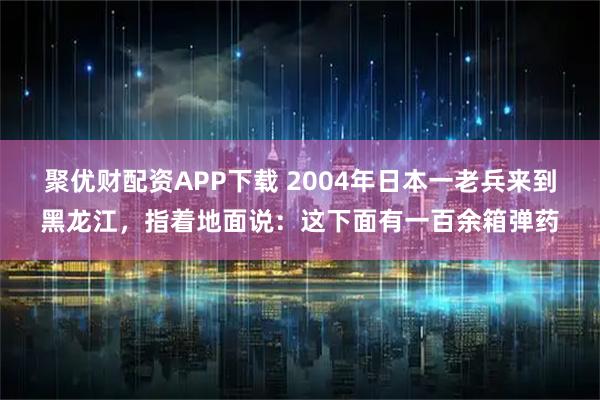 聚优财配资APP下载 2004年日本一老兵来到黑龙江，指着地面说：这下面有一百余箱弹药