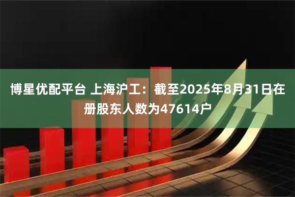 博星优配平台 上海沪工：截至2025年8月31日在册股东人数为47614户