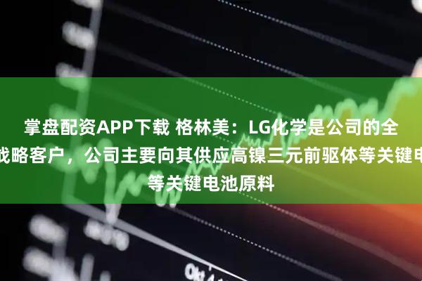 掌盘配资APP下载 格林美：LG化学是公司的全球核心战略客户，公司主要向其供应高镍三元前驱体等关键电池原料