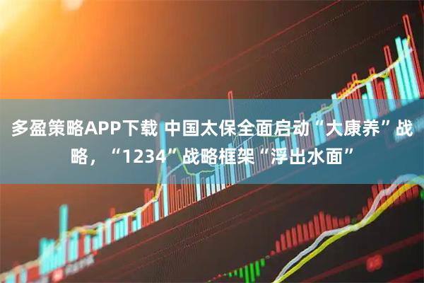多盈策略APP下载 中国太保全面启动“大康养”战略，“1234”战略框架“浮出水面”