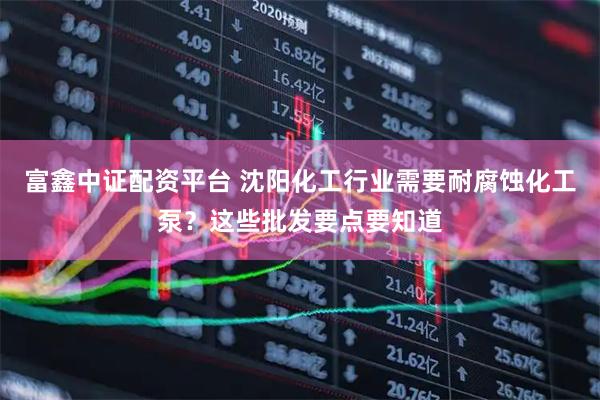 富鑫中证配资平台 沈阳化工行业需要耐腐蚀化工泵？这些批发要点要知道