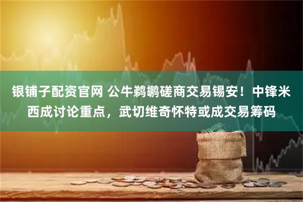银铺子配资官网 公牛鹈鹕磋商交易锡安！中锋米西成讨论重点，武切维奇怀特或成交易筹码