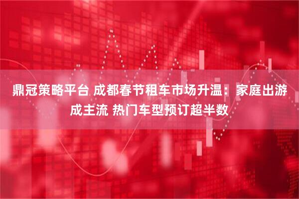 鼎冠策略平台 成都春节租车市场升温：家庭出游成主流 热门车型预订超半数