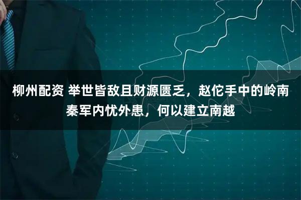 柳州配资 举世皆敌且财源匮乏，赵佗手中的岭南秦军内忧外患，何以建立南越