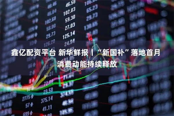 鑫亿配资平台 新华鲜报丨“新国补”落地首月 消费动能持续释放