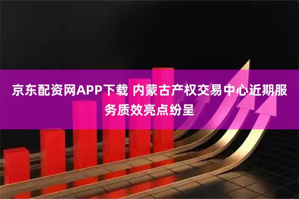 京东配资网APP下载 内蒙古产权交易中心近期服务质效亮点纷呈