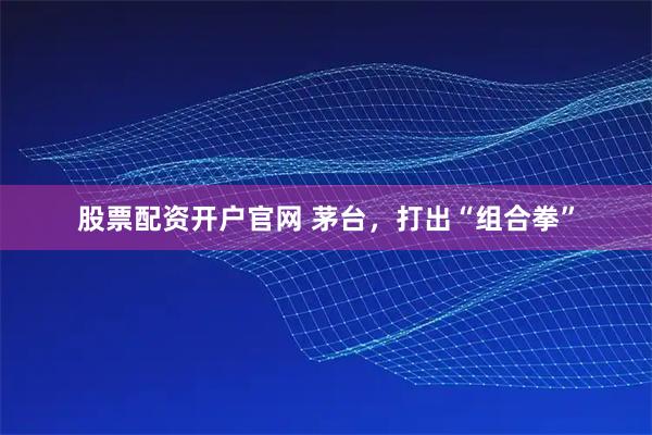 股票配资开户官网 茅台，打出“组合拳”