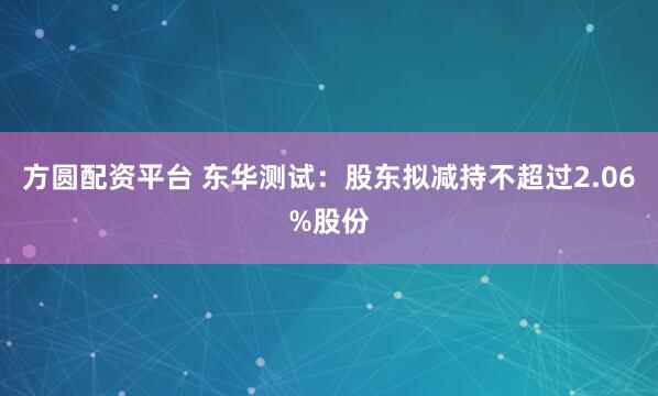 方圆配资平台 东华测试：股东拟减持不超过2.06%股份