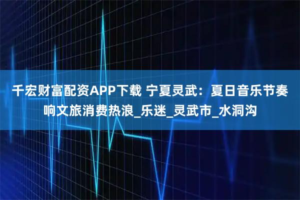 千宏财富配资APP下载 宁夏灵武：夏日音乐节奏响文旅消费热浪_乐迷_灵武市_水洞沟