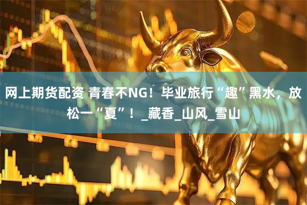 网上期货配资 青春不NG！毕业旅行“趣”黑水，放松一“夏”！_藏香_山风_雪山