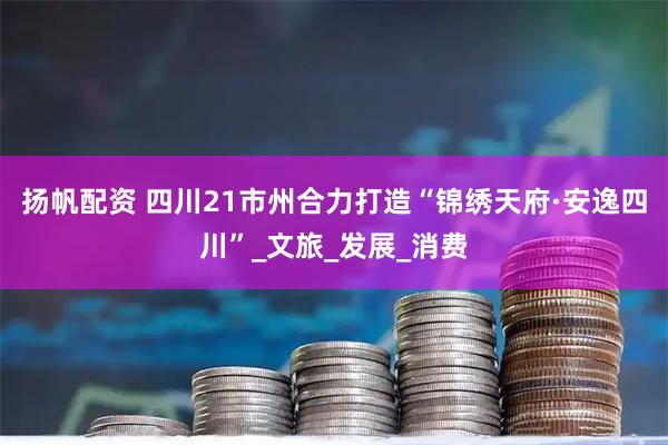 扬帆配资 四川21市州合力打造“锦绣天府·安逸四川”_文旅_发展_消费