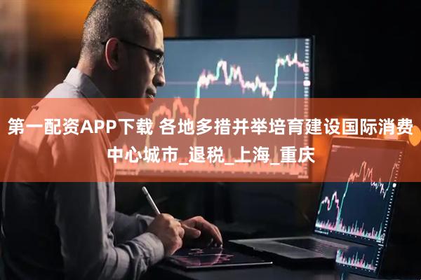第一配资APP下载 各地多措并举培育建设国际消费中心城市_退税_上海_重庆