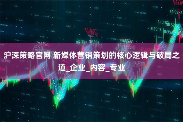 沪深策略官网 新媒体营销策划的核心逻辑与破局之道_企业_内容_专业