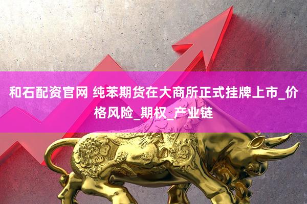 和石配资官网 纯苯期货在大商所正式挂牌上市_价格风险_期权_产业链