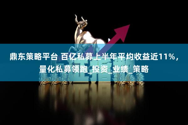 鼎东策略平台 百亿私募上半年平均收益近11%，量化私募领跑_投资_业绩_策略