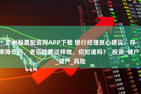 广州股票配资网APP下载 银行经理良心建议：存款利率降低后，老百姓要这样做，你知道吗？_投资_储户_风险