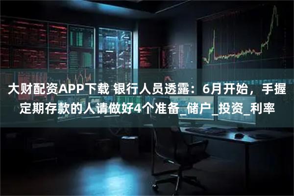 大财配资APP下载 银行人员透露：6月开始，手握定期存款的人请做好4个准备_储户_投资_利率