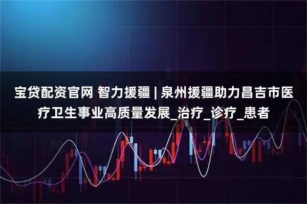 宝贷配资官网 智力援疆 | 泉州援疆助力昌吉市医疗卫生事业高质量发展_治疗_诊疗_患者