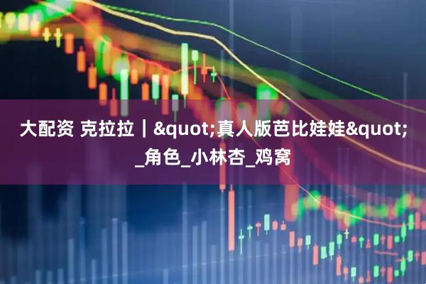大配资 克拉拉｜"真人版芭比娃娃"_角色_小林杏_鸡窝