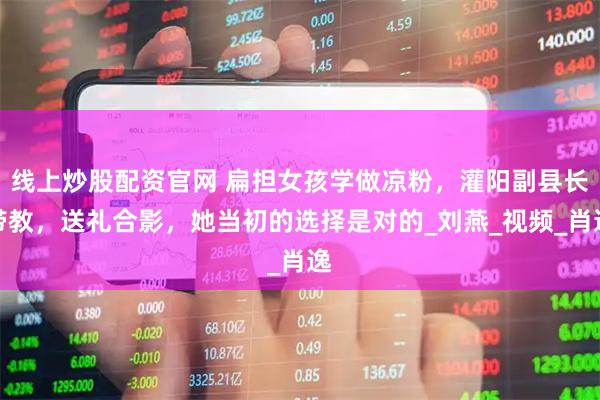 线上炒股配资官网 扁担女孩学做凉粉，灌阳副县长带教，送礼合影，她当初的选择是对的_刘燕_视频_肖逸