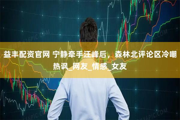 益丰配资官网 宁静牵手汪峰后，森林北评论区冷嘲热讽_网友_情感_女友
