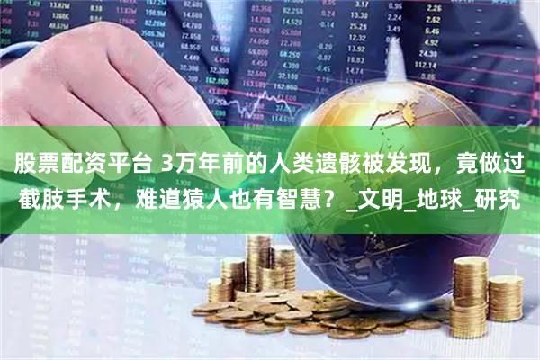 股票配资平台 3万年前的人类遗骸被发现，竟做过截肢手术，难道猿人也有智慧？_文明_地球_研究