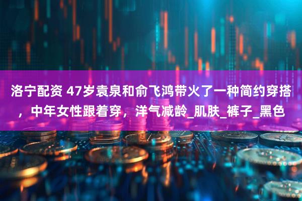 洛宁配资 47岁袁泉和俞飞鸿带火了一种简约穿搭，中年女性跟着穿，洋气减龄_肌肤_裤子_黑色