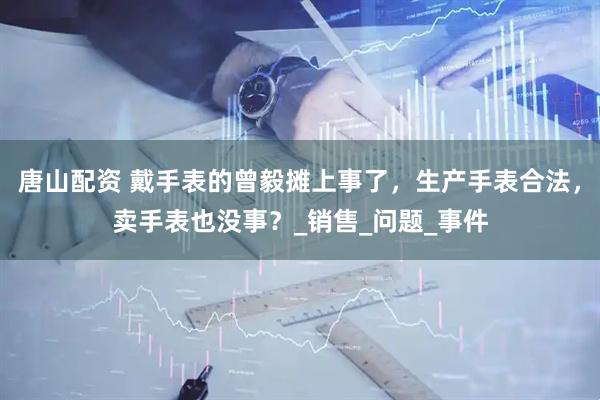 唐山配资 戴手表的曾毅摊上事了，生产手表合法，卖手表也没事？_销售_问题_事件