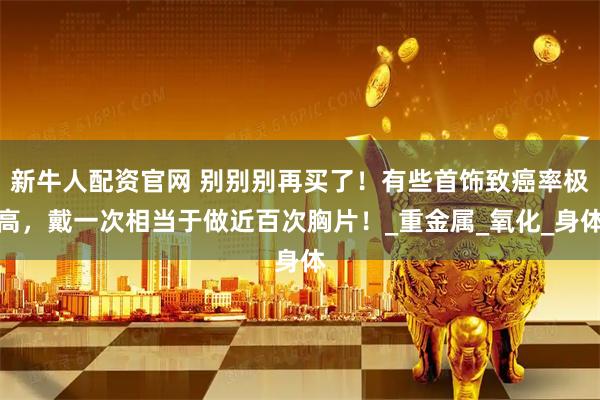 新牛人配资官网 别别别再买了！有些首饰致癌率极高，戴一次相当于做近百次胸片！_重金属_氧化_身体