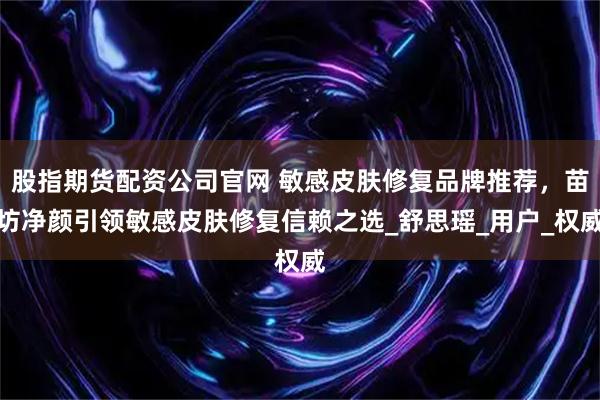 股指期货配资公司官网 敏感皮肤修复品牌推荐，苗坊净颜引领敏感皮肤修复信赖之选_舒思瑶_用户_权威