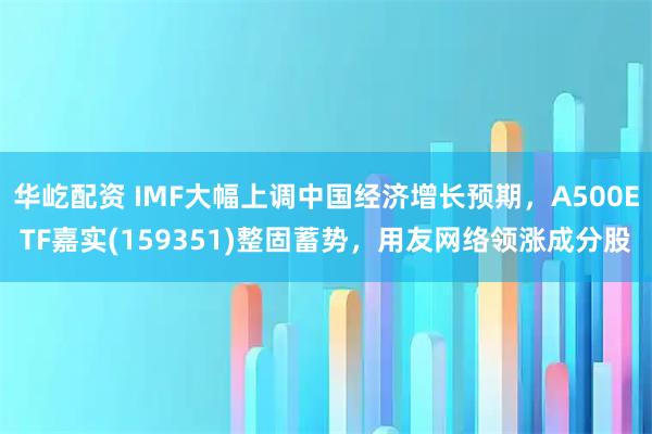 华屹配资 IMF大幅上调中国经济增长预期，A500ETF嘉实(159351)整固蓄势，用友网络领涨成分股